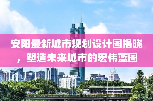 安陽最新城市規劃設計圖揭曉，塑造未來城市的宏偉藍圖