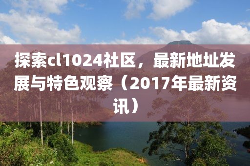 探索cl1024社區，最新地址發展與特色觀察（2017年最新資訊）
