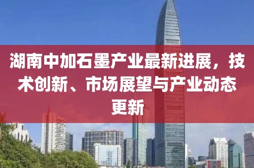 湖南中加石墨產業(yè)最新進展，技術創(chuàng)新、市場展望與產業(yè)動態(tài)更新