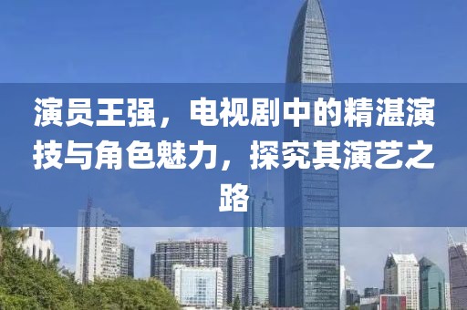 演員王強，電視劇中的精湛演技與角色魅力，探究其演藝之路