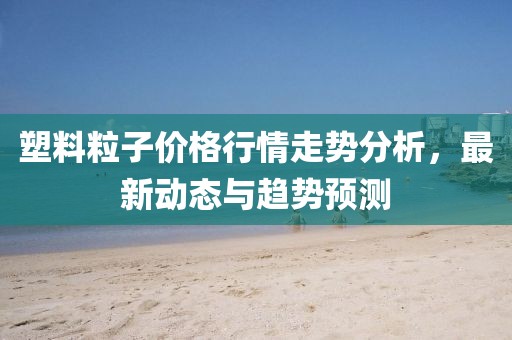 塑料粒子價格行情走勢分析，最新動態(tài)與趨勢預測