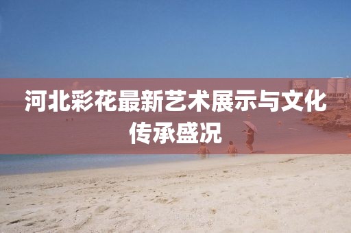 河北彩花最新藝術(shù)展示與文化傳承盛況