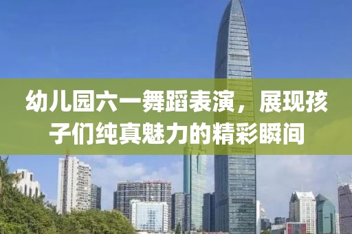 幼兒園六一舞蹈表演，展現(xiàn)孩子們純真魅力的精彩瞬間
