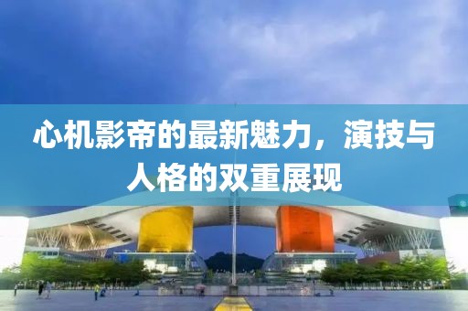 心機(jī)影帝的最新魅力，演技與人格的雙重展現(xiàn)