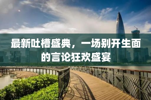 最新吐槽盛典，一場(chǎng)別開(kāi)生面的言論狂歡盛宴