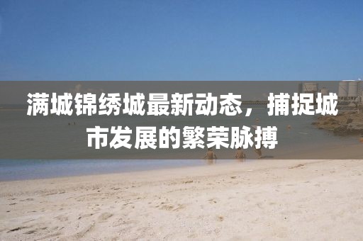 滿城錦繡城最新動態，捕捉城市發展的繁榮脈搏