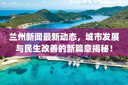 蘭州新聞最新動態(tài)，城市發(fā)展與民生改善的新篇章揭秘！