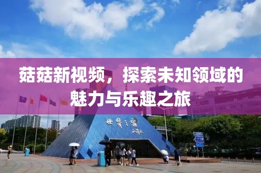 菇菇新視頻，探索未知領域的魅力與樂趣之旅