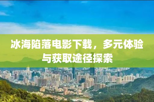 冰海陷落電影下載，多元體驗與獲取途徑探索