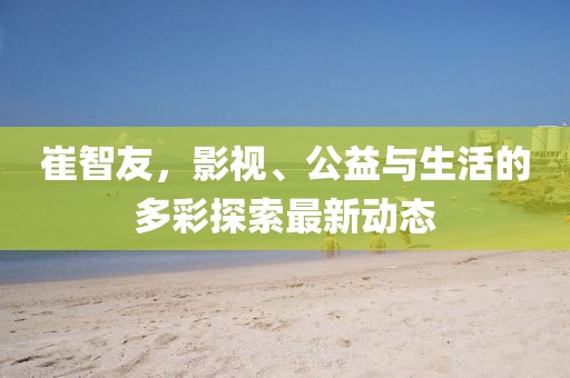 崔智友，影視、公益與生活的多彩探索最新動態