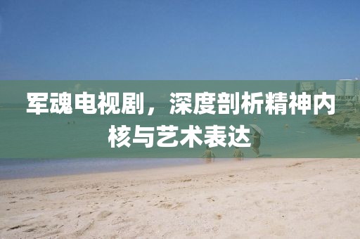 軍魂電視劇，深度剖析精神內核與藝術表達