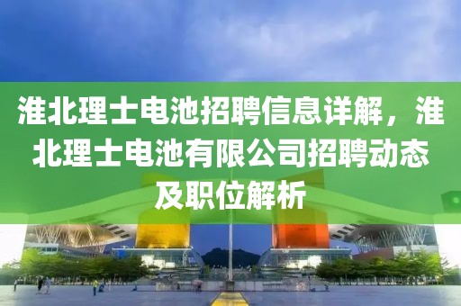 淮北理士電池招聘信息詳解，淮北理士電池有限公司招聘動態及職位解析