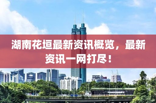 湖南花垣最新資訊概覽，最新資訊一網打盡！