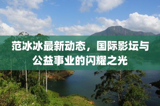 范冰冰最新動態，國際影壇與公益事業的閃耀之光