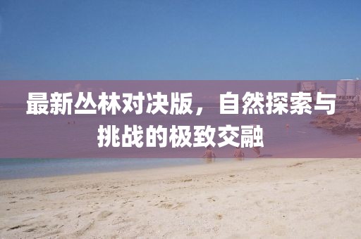 最新叢林對決版，自然探索與挑戰的極致交融