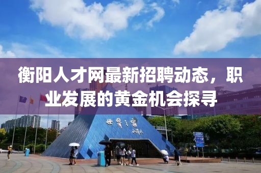 衡陽人才網(wǎng)最新招聘動態(tài)，職業(yè)發(fā)展的黃金機(jī)會探尋