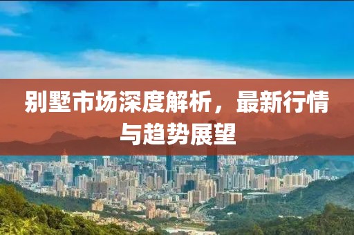 別墅市場深度解析，最新行情與趨勢展望