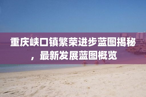 重慶峽口鎮繁榮進步藍圖揭秘，最新發展藍圖概覽