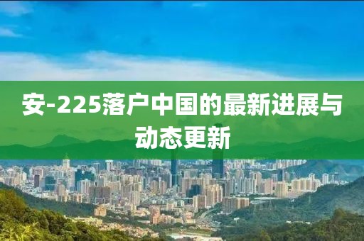 安-225落戶中國的最新進(jìn)展與動態(tài)更新