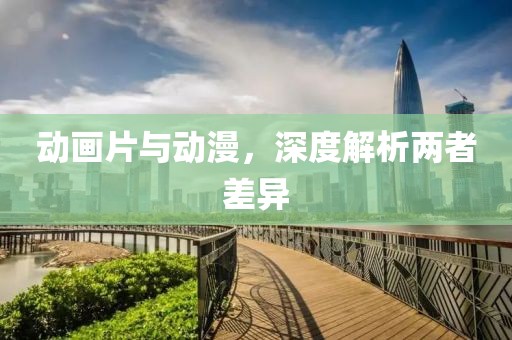 動畫片與動漫，深度解析兩者差異