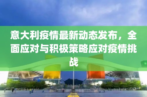 意大利疫情最新動態(tài)發(fā)布，全面應對與積極策略應對疫情挑戰(zhàn)