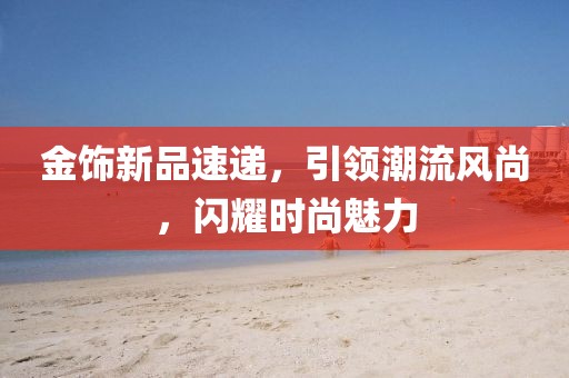 金飾新品速遞，引領潮流風尚，閃耀時尚魅力