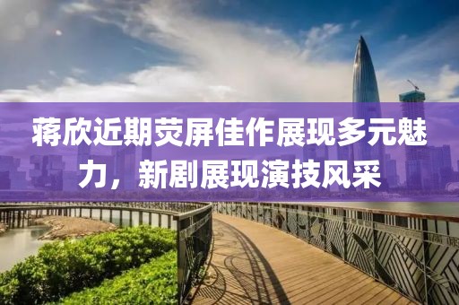 蔣欣近期熒屏佳作展現多元魅力，新劇展現演技風采