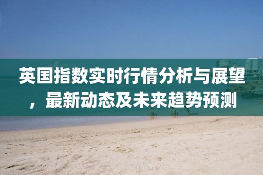 英國指數實時行情分析與展望，最新動態及未來趨勢預測