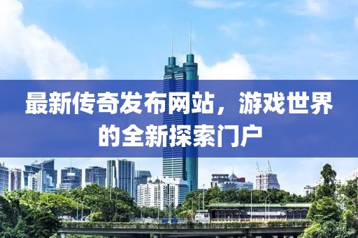 最新傳奇發布網站，游戲世界的全新探索門戶