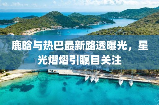鹿晗與熱巴最新路透曝光，星光熠熠引矚目關注