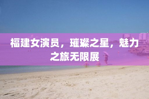 福建女演員，璀璨之星，魅力之旅無(wú)限展