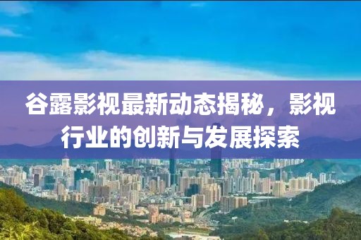 谷露影視最新動態(tài)揭秘，影視行業(yè)的創(chuàng)新與發(fā)展探索