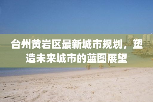臺州黃巖區(qū)最新城市規(guī)劃，塑造未來城市的藍圖展望