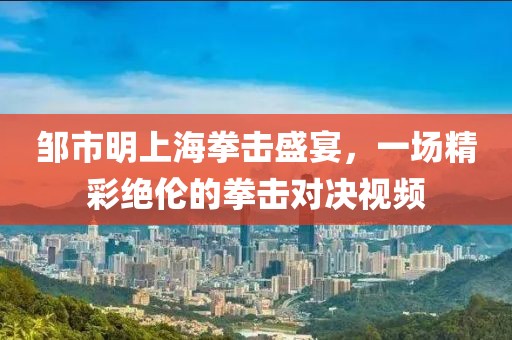 鄒市明上海拳擊盛宴，一場精彩絕倫的拳擊對決視頻