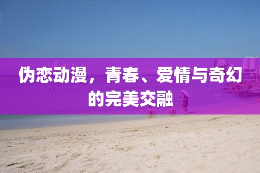 偽戀動漫，青春、愛情與奇幻的完美交融