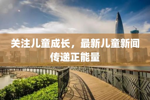 關注兒童成長，最新兒童新聞傳遞正能量