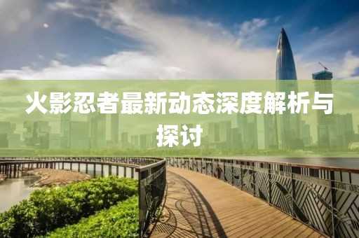 火影忍者最新動態深度解析與探討