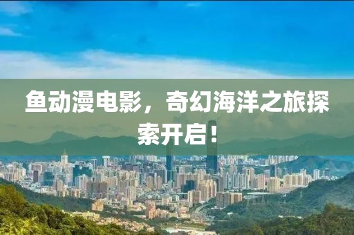 魚動漫電影，奇幻海洋之旅探索開啟！