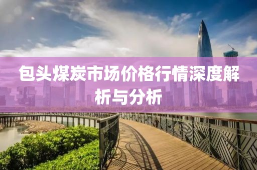 包頭煤炭市場價格行情深度解析與分析