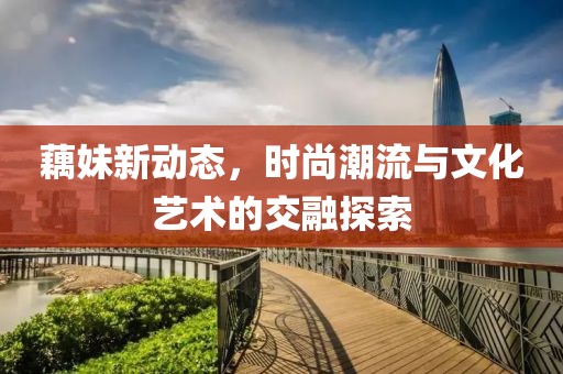 藕妹新動(dòng)態(tài)，時(shí)尚潮流與文化藝術(shù)的交融探索