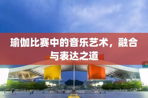 瑜伽比賽中的音樂藝術，融合與表達之道