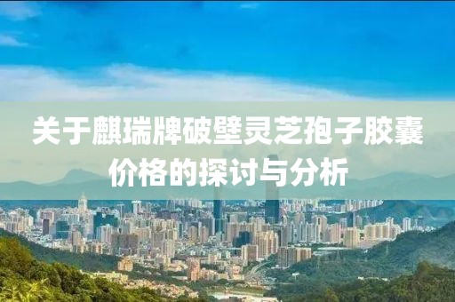 關于麒瑞牌破壁靈芝孢子膠囊價格的探討與分析