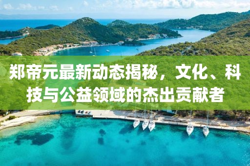 鄭帝元最新動(dòng)態(tài)揭秘，文化、科技與公益領(lǐng)域的杰出貢獻(xiàn)者