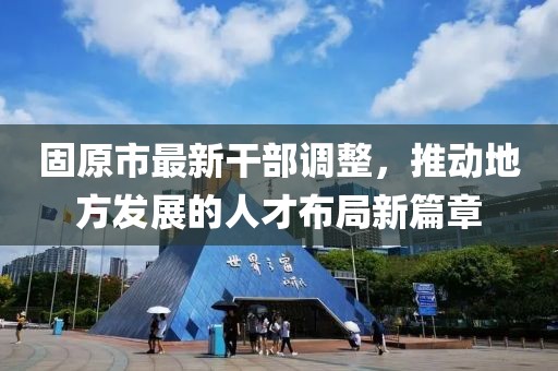 固原市最新干部調整，推動地方發展的人才布局新篇章
