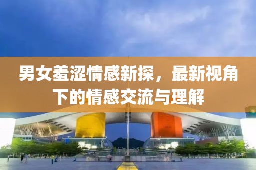 男女羞澀情感新探，最新視角下的情感交流與理解