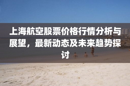上海航空股票價格行情分析與展望，最新動態(tài)及未來趨勢探討