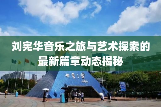劉憲華音樂之旅與藝術探索的最新篇章動態揭秘