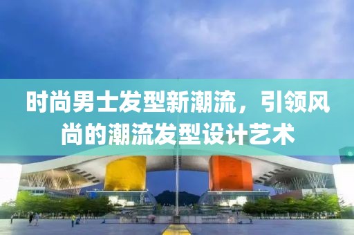 時尚男士發型新潮流，引領風尚的潮流發型設計藝術