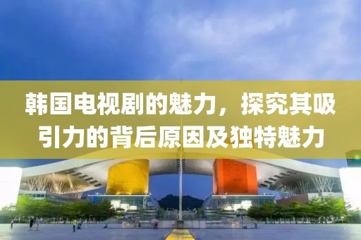 韓國(guó)電視劇的魅力，探究其吸引力的背后原因及獨(dú)特魅力