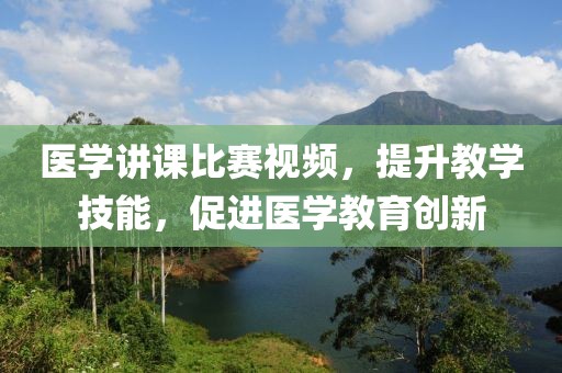 醫(yī)學(xué)講課比賽視頻，提升教學(xué)技能，促進(jìn)醫(yī)學(xué)教育創(chuàng)新